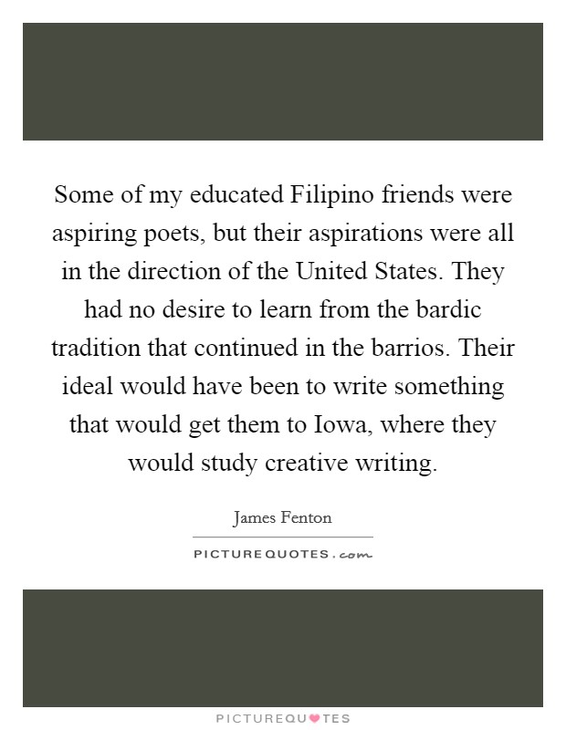 Some of my educated Filipino friends were aspiring poets, but their aspirations were all in the direction of the United States. They had no desire to learn from the bardic tradition that continued in the barrios. Their ideal would have been to write something that would get them to Iowa, where they would study creative writing Picture Quote #1