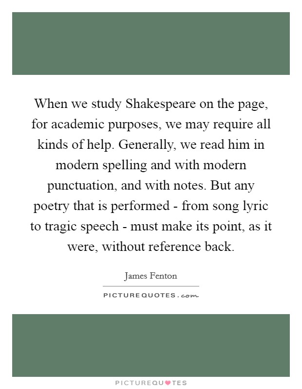 When we study Shakespeare on the page, for academic purposes, we may require all kinds of help. Generally, we read him in modern spelling and with modern punctuation, and with notes. But any poetry that is performed - from song lyric to tragic speech - must make its point, as it were, without reference back Picture Quote #1