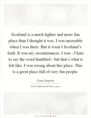 Scotland is a much lighter and more fun place than I thought it was. I was miserable when I was there. But it wasn’t Scotland’s fault. It was my circumstances. I was - I hate to say the word humbled - but that’s what it felt like. I was wrong about this place. This is a great place full of very fun people Picture Quote #1
