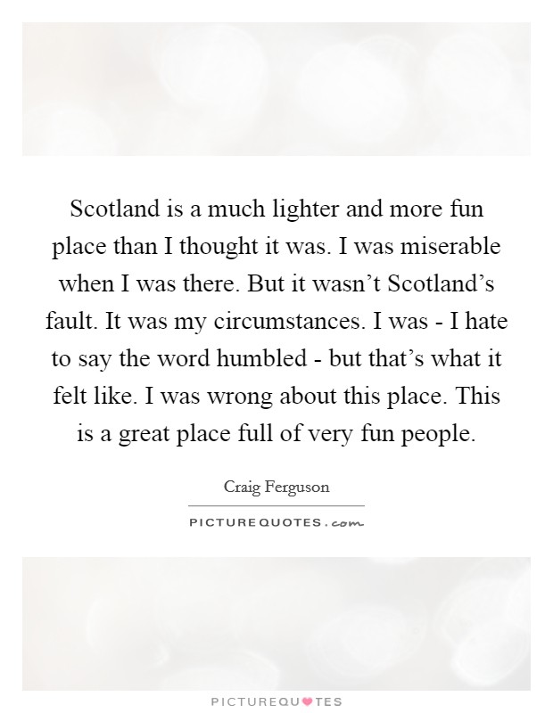 Scotland is a much lighter and more fun place than I thought it was. I was miserable when I was there. But it wasn't Scotland's fault. It was my circumstances. I was - I hate to say the word humbled - but that's what it felt like. I was wrong about this place. This is a great place full of very fun people Picture Quote #1