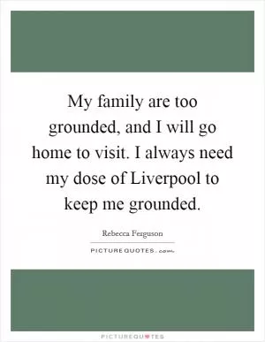 My family are too grounded, and I will go home to visit. I always need my dose of Liverpool to keep me grounded Picture Quote #1