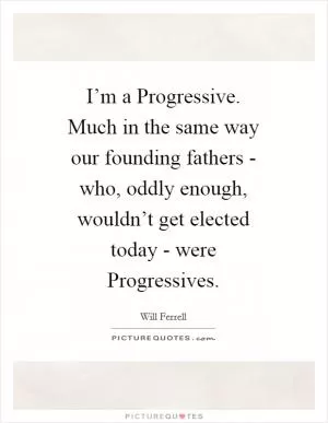 I’m a Progressive. Much in the same way our founding fathers - who, oddly enough, wouldn’t get elected today - were Progressives Picture Quote #1
