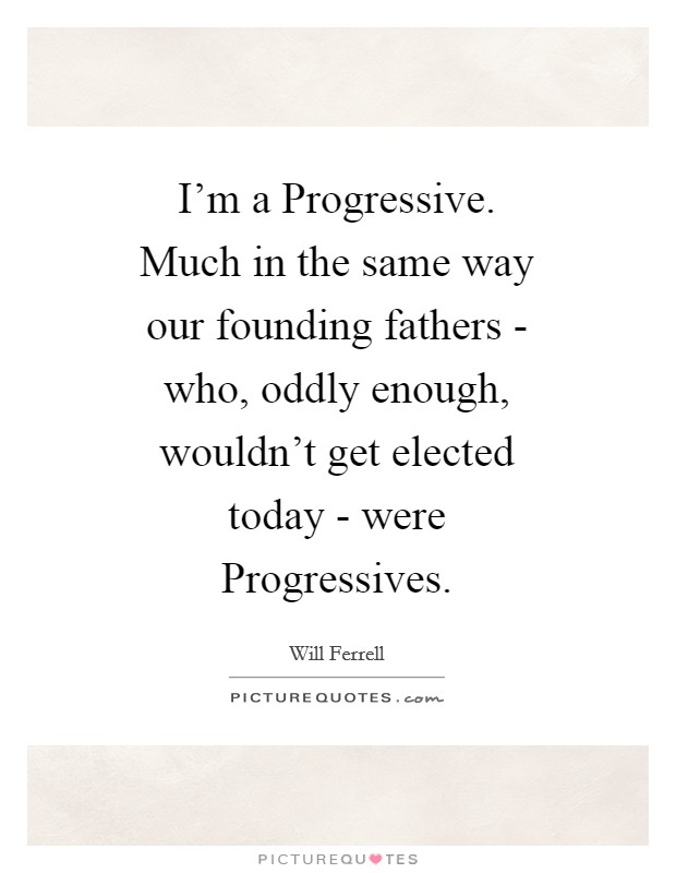 I'm a Progressive. Much in the same way our founding fathers - who, oddly enough, wouldn't get elected today - were Progressives Picture Quote #1