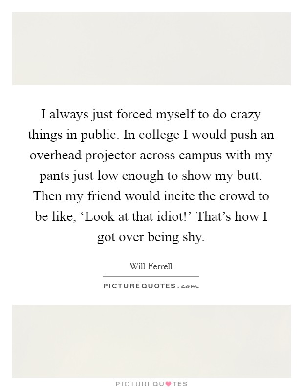 I always just forced myself to do crazy things in public. In college I would push an overhead projector across campus with my pants just low enough to show my butt. Then my friend would incite the crowd to be like, ‘Look at that idiot!' That's how I got over being shy Picture Quote #1