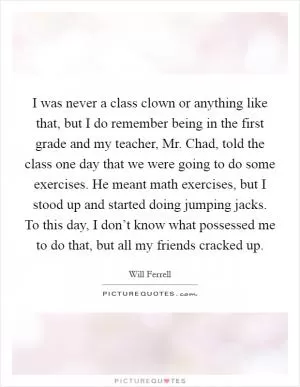 I was never a class clown or anything like that, but I do remember being in the first grade and my teacher, Mr. Chad, told the class one day that we were going to do some exercises. He meant math exercises, but I stood up and started doing jumping jacks. To this day, I don’t know what possessed me to do that, but all my friends cracked up Picture Quote #1