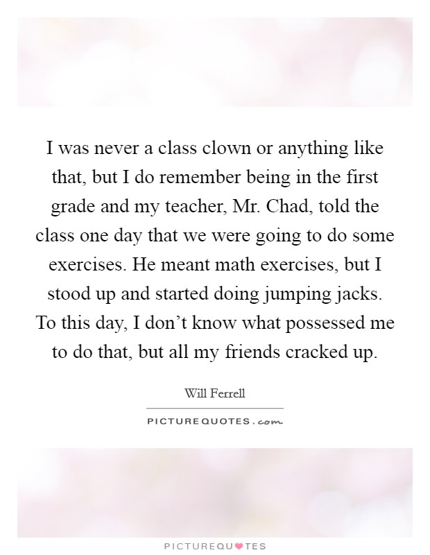 I was never a class clown or anything like that, but I do remember being in the first grade and my teacher, Mr. Chad, told the class one day that we were going to do some exercises. He meant math exercises, but I stood up and started doing jumping jacks. To this day, I don't know what possessed me to do that, but all my friends cracked up Picture Quote #1