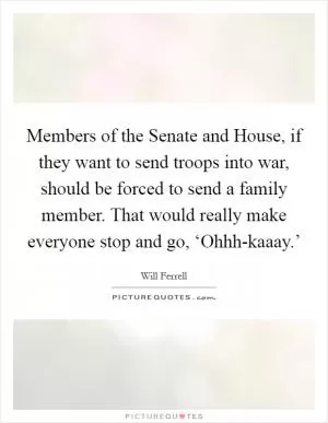 Members of the Senate and House, if they want to send troops into war, should be forced to send a family member. That would really make everyone stop and go, ‘Ohhh-kaaay.’ Picture Quote #1