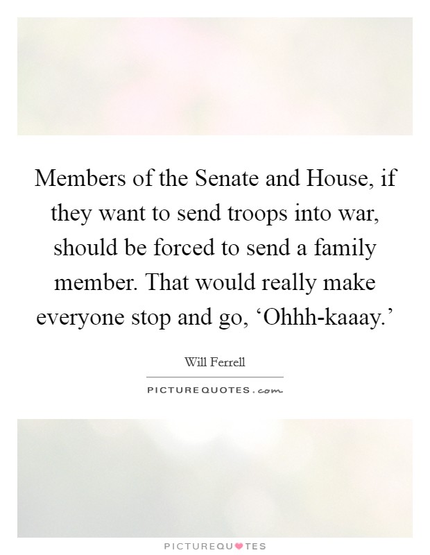 Members of the Senate and House, if they want to send troops into war, should be forced to send a family member. That would really make everyone stop and go, ‘Ohhh-kaaay.' Picture Quote #1