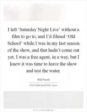 I left ‘Saturday Night Live’ without a film to go to, and I’d filmed ‘Old School’ while I was in my last season of the show, and that hadn’t come out yet. I was a free agent, in a way, but I knew it was time to leave the show and test the water Picture Quote #1
