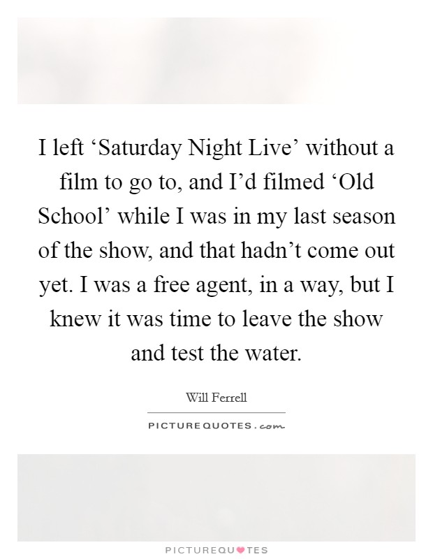 I left ‘Saturday Night Live' without a film to go to, and I'd filmed ‘Old School' while I was in my last season of the show, and that hadn't come out yet. I was a free agent, in a way, but I knew it was time to leave the show and test the water Picture Quote #1