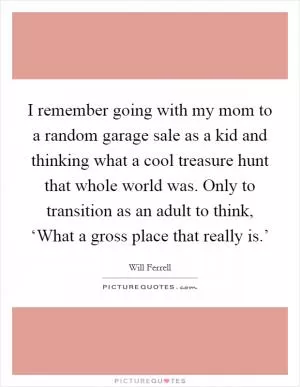 I remember going with my mom to a random garage sale as a kid and thinking what a cool treasure hunt that whole world was. Only to transition as an adult to think, ‘What a gross place that really is.’ Picture Quote #1