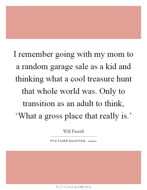 I remember going with my mom to a random garage sale as a kid and thinking what a cool treasure hunt that whole world was. Only to transition as an adult to think, ‘What a gross place that really is.' Picture Quote #1
