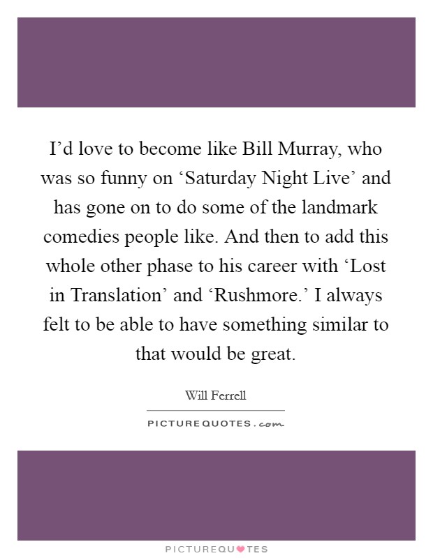 I'd love to become like Bill Murray, who was so funny on ‘Saturday Night Live' and has gone on to do some of the landmark comedies people like. And then to add this whole other phase to his career with ‘Lost in Translation' and ‘Rushmore.' I always felt to be able to have something similar to that would be great Picture Quote #1