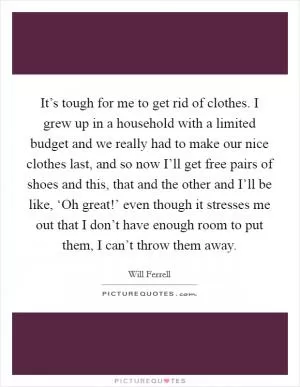 It’s tough for me to get rid of clothes. I grew up in a household with a limited budget and we really had to make our nice clothes last, and so now I’ll get free pairs of shoes and this, that and the other and I’ll be like, ‘Oh great!’ even though it stresses me out that I don’t have enough room to put them, I can’t throw them away Picture Quote #1
