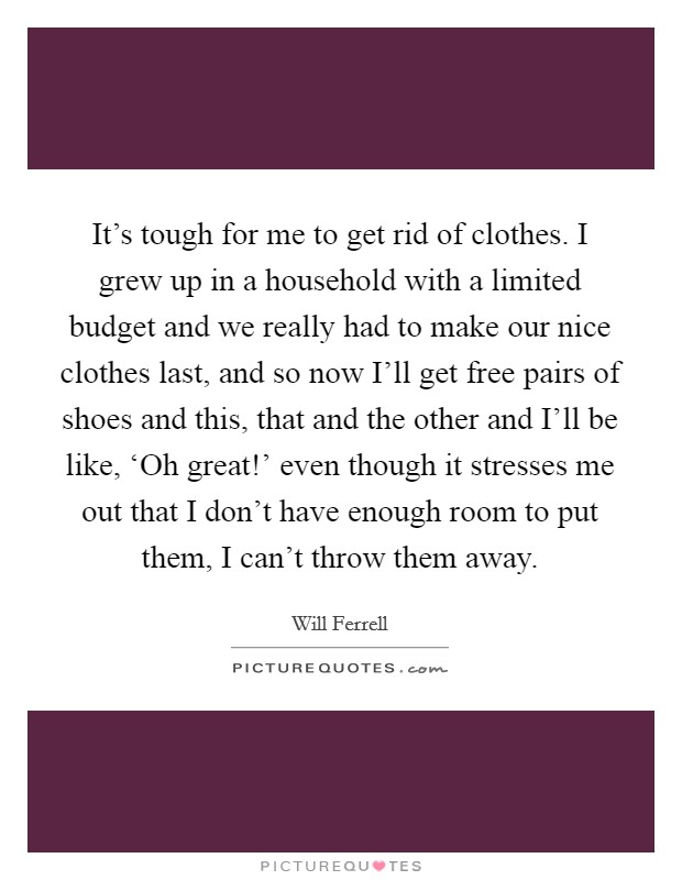 It's tough for me to get rid of clothes. I grew up in a household with a limited budget and we really had to make our nice clothes last, and so now I'll get free pairs of shoes and this, that and the other and I'll be like, ‘Oh great!' even though it stresses me out that I don't have enough room to put them, I can't throw them away Picture Quote #1