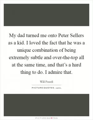My dad turned me onto Peter Sellers as a kid. I loved the fact that he was a unique combination of being extremely subtle and over-the-top all at the same time, and that’s a hard thing to do. I admire that Picture Quote #1