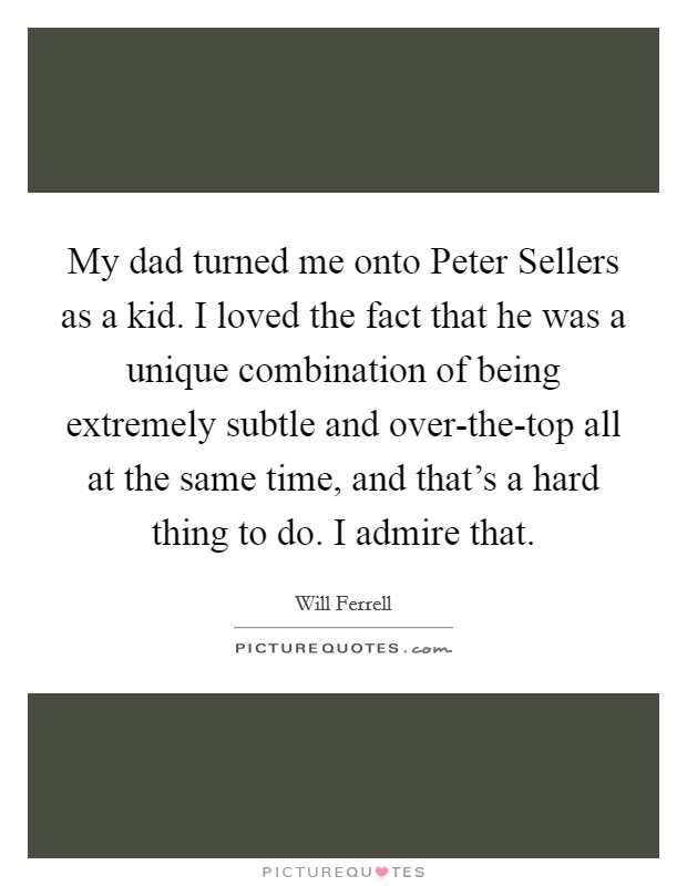 My dad turned me onto Peter Sellers as a kid. I loved the fact that he was a unique combination of being extremely subtle and over-the-top all at the same time, and that's a hard thing to do. I admire that Picture Quote #1