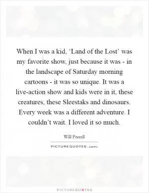 When I was a kid, ‘Land of the Lost’ was my favorite show, just because it was - in the landscape of Saturday morning cartoons - it was so unique. It was a live-action show and kids were in it, these creatures, these Sleestaks and dinosaurs. Every week was a different adventure. I couldn’t wait. I loved it so much Picture Quote #1