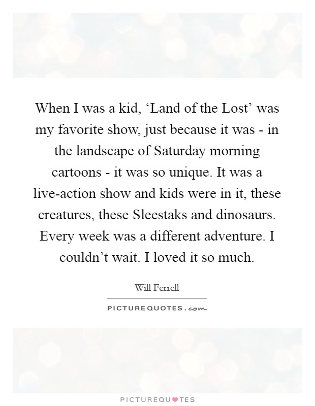 When I was a kid, ‘Land of the Lost' was my favorite show, just because it was - in the landscape of Saturday morning cartoons - it was so unique. It was a live-action show and kids were in it, these creatures, these Sleestaks and dinosaurs. Every week was a different adventure. I couldn't wait. I loved it so much Picture Quote #1