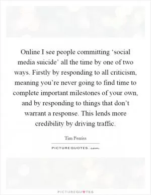 Online I see people committing ‘social media suicide’ all the time by one of two ways. Firstly by responding to all criticism, meaning you’re never going to find time to complete important milestones of your own, and by responding to things that don’t warrant a response. This lends more credibility by driving traffic Picture Quote #1