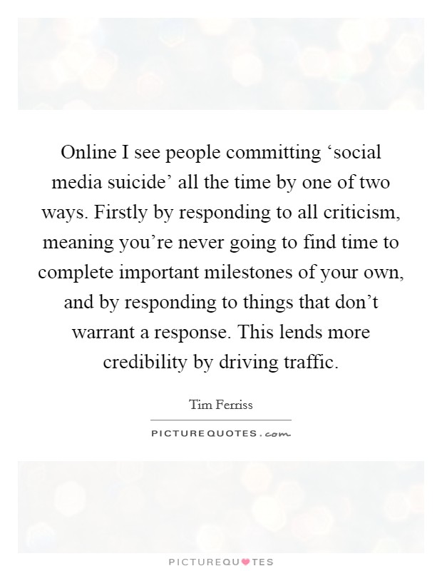 Online I see people committing ‘social media suicide' all the time by one of two ways. Firstly by responding to all criticism, meaning you're never going to find time to complete important milestones of your own, and by responding to things that don't warrant a response. This lends more credibility by driving traffic Picture Quote #1