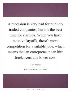 A recession is very bad for publicly traded companies, but it’s the best time for startups. When you have massive layoffs, there’s more competition for available jobs, which means that an entrepreneur can hire freelancers at a lower cost Picture Quote #1