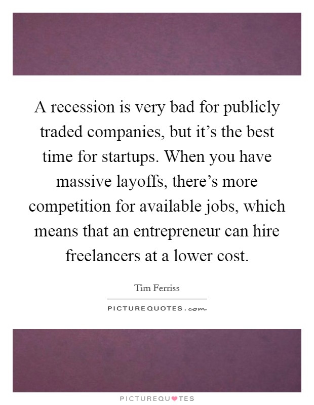 A recession is very bad for publicly traded companies, but it's the best time for startups. When you have massive layoffs, there's more competition for available jobs, which means that an entrepreneur can hire freelancers at a lower cost Picture Quote #1