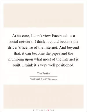 At its core, I don’t view Facebook as a social network. I think it could become the driver’s license of the Internet. And beyond that, it can become the pipes and the plumbing upon what most of the Internet is built. I think it’s very well positioned Picture Quote #1
