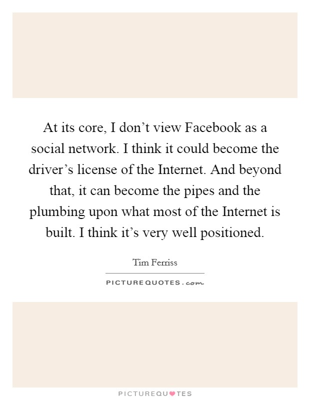 At its core, I don't view Facebook as a social network. I think it could become the driver's license of the Internet. And beyond that, it can become the pipes and the plumbing upon what most of the Internet is built. I think it's very well positioned Picture Quote #1