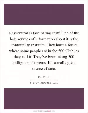 Resveratrol is fascinating stuff. One of the best sources of information about it is the Immortality Institute. They have a forum where some people are in the 500 Club, as they call it. They’ve been taking 500 milligrams for years. It’s a really great source of data Picture Quote #1