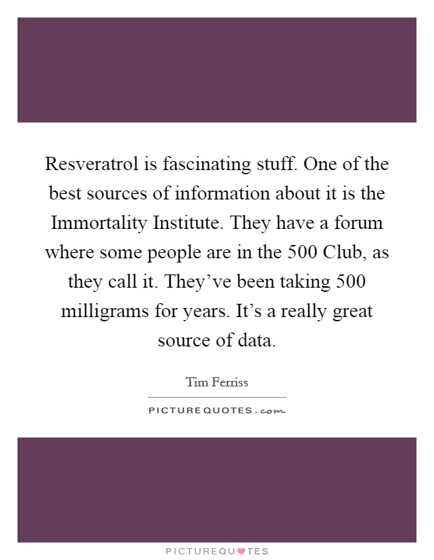 Resveratrol is fascinating stuff. One of the best sources of information about it is the Immortality Institute. They have a forum where some people are in the 500 Club, as they call it. They've been taking 500 milligrams for years. It's a really great source of data Picture Quote #1