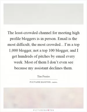 The least-crowded channel for meeting high profile bloggers is in person. Email is the most difficult, the most crowded... I’m a top 1,000 blogger, not a top 100 blogger, and I get hundreds of pitches by email every week. Most of them I don’t even see because my assistant declines them Picture Quote #1