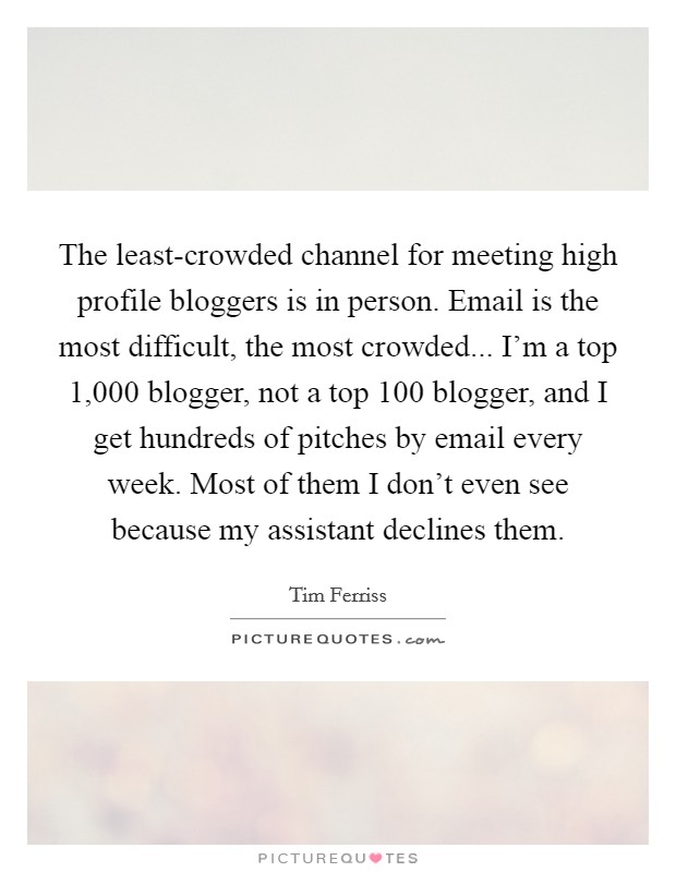 The least-crowded channel for meeting high profile bloggers is in person. Email is the most difficult, the most crowded... I'm a top 1,000 blogger, not a top 100 blogger, and I get hundreds of pitches by email every week. Most of them I don't even see because my assistant declines them Picture Quote #1