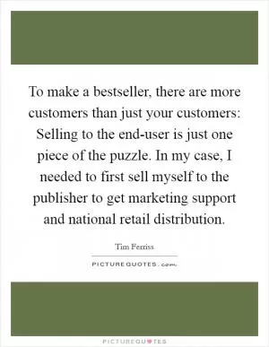 To make a bestseller, there are more customers than just your customers: Selling to the end-user is just one piece of the puzzle. In my case, I needed to first sell myself to the publisher to get marketing support and national retail distribution Picture Quote #1