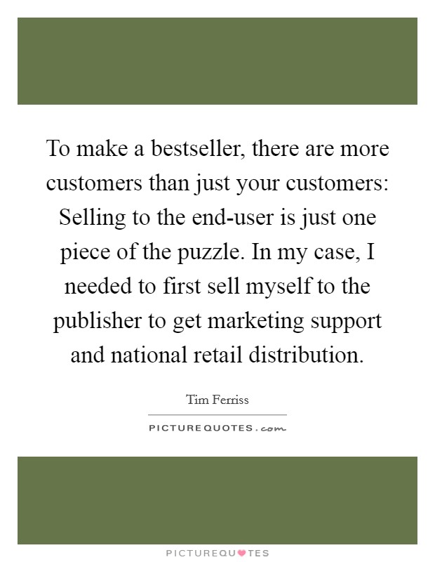 To make a bestseller, there are more customers than just your customers: Selling to the end-user is just one piece of the puzzle. In my case, I needed to first sell myself to the publisher to get marketing support and national retail distribution Picture Quote #1