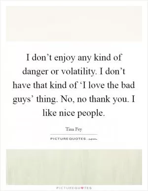 I don’t enjoy any kind of danger or volatility. I don’t have that kind of ‘I love the bad guys’ thing. No, no thank you. I like nice people Picture Quote #1