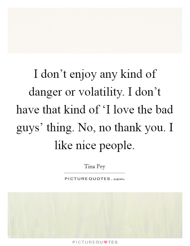 I don't enjoy any kind of danger or volatility. I don't have that kind of ‘I love the bad guys' thing. No, no thank you. I like nice people Picture Quote #1