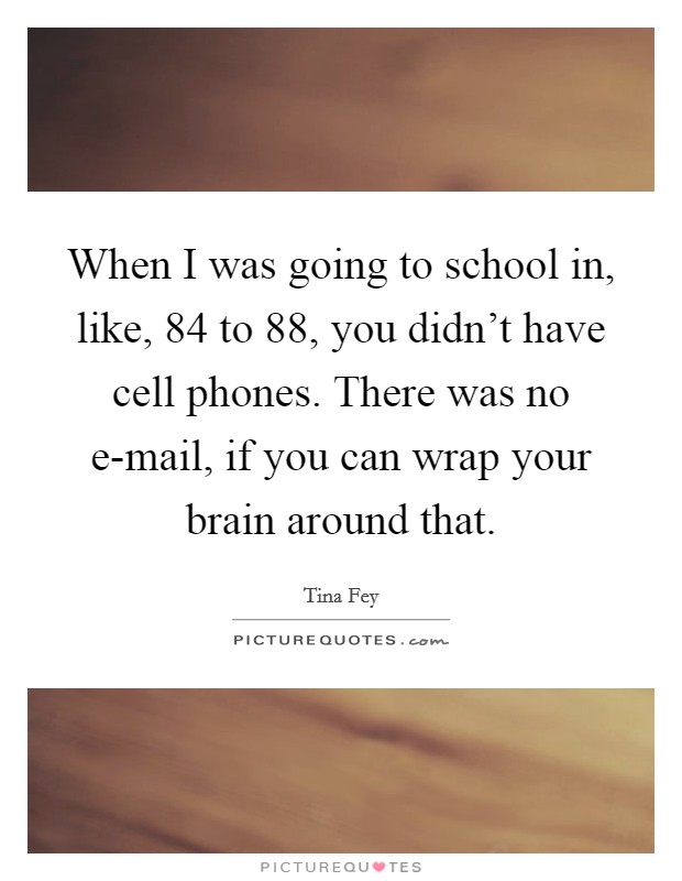 When I was going to school in, like,  84 to  88, you didn't have cell phones. There was no e-mail, if you can wrap your brain around that Picture Quote #1