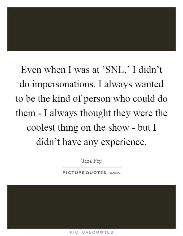 Even when I was at ‘SNL,' I didn't do impersonations. I always wanted to be the kind of person who could do them - I always thought they were the coolest thing on the show - but I didn't have any experience Picture Quote #1