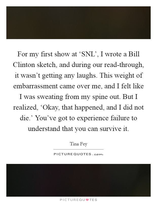 For my first show at ‘SNL', I wrote a Bill Clinton sketch, and during our read-through, it wasn't getting any laughs. This weight of embarrassment came over me, and I felt like I was sweating from my spine out. But I realized, ‘Okay, that happened, and I did not die.' You've got to experience failure to understand that you can survive it Picture Quote #1