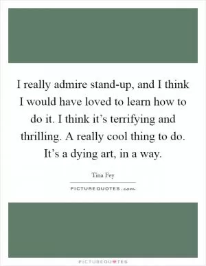 I really admire stand-up, and I think I would have loved to learn how to do it. I think it’s terrifying and thrilling. A really cool thing to do. It’s a dying art, in a way Picture Quote #1