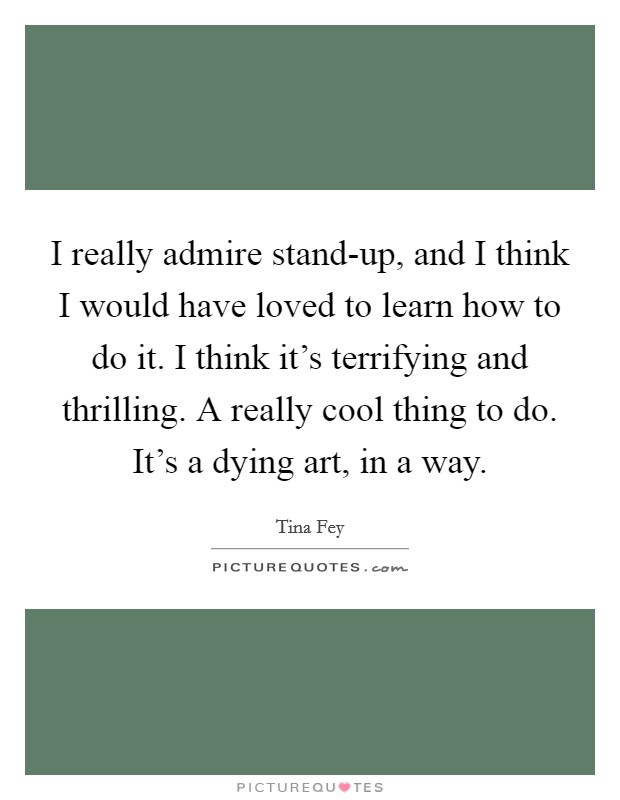 I really admire stand-up, and I think I would have loved to learn how to do it. I think it's terrifying and thrilling. A really cool thing to do. It's a dying art, in a way Picture Quote #1