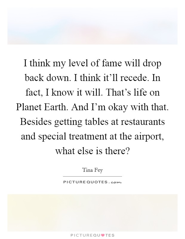 I think my level of fame will drop back down. I think it'll recede. In fact, I know it will. That's life on Planet Earth. And I'm okay with that. Besides getting tables at restaurants and special treatment at the airport, what else is there? Picture Quote #1