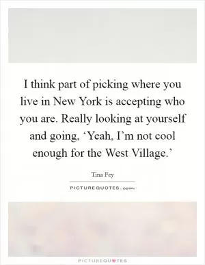 I think part of picking where you live in New York is accepting who you are. Really looking at yourself and going, ‘Yeah, I’m not cool enough for the West Village.’ Picture Quote #1