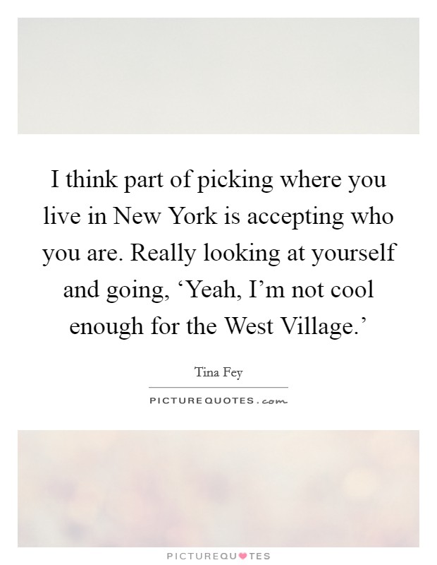 I think part of picking where you live in New York is accepting who you are. Really looking at yourself and going, ‘Yeah, I'm not cool enough for the West Village.' Picture Quote #1