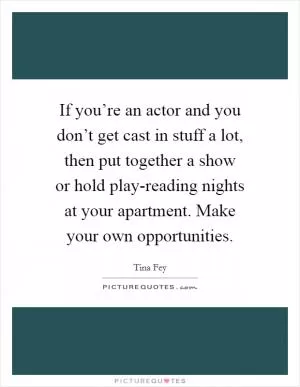 If you’re an actor and you don’t get cast in stuff a lot, then put together a show or hold play-reading nights at your apartment. Make your own opportunities Picture Quote #1