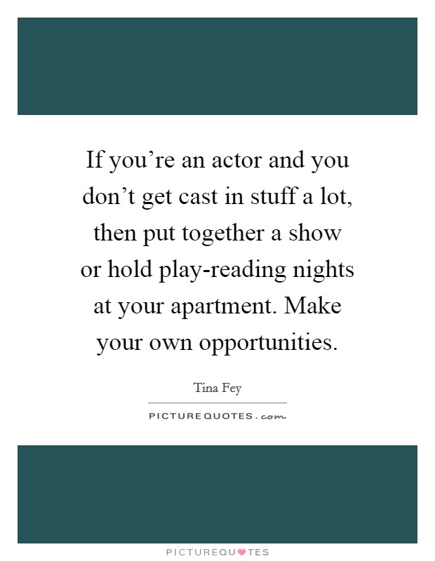 If you're an actor and you don't get cast in stuff a lot, then put together a show or hold play-reading nights at your apartment. Make your own opportunities Picture Quote #1