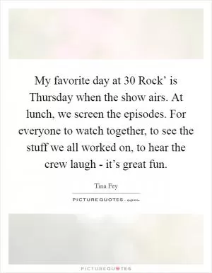 My favorite day at  30 Rock’ is Thursday when the show airs. At lunch, we screen the episodes. For everyone to watch together, to see the stuff we all worked on, to hear the crew laugh - it’s great fun Picture Quote #1