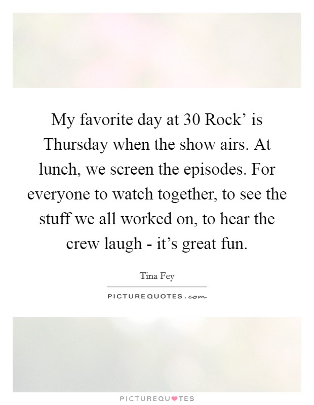 My favorite day at  30 Rock' is Thursday when the show airs. At lunch, we screen the episodes. For everyone to watch together, to see the stuff we all worked on, to hear the crew laugh - it's great fun Picture Quote #1