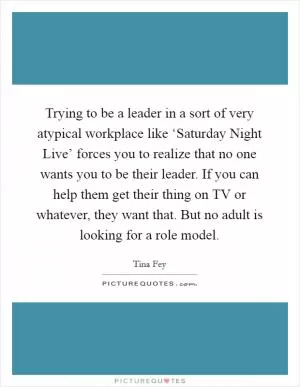 Trying to be a leader in a sort of very atypical workplace like ‘Saturday Night Live’ forces you to realize that no one wants you to be their leader. If you can help them get their thing on TV or whatever, they want that. But no adult is looking for a role model Picture Quote #1